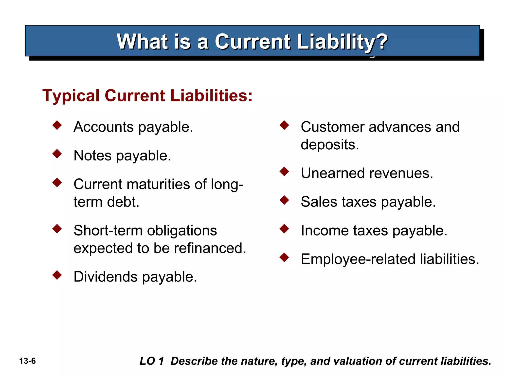 13-6
What is a Current Liability?What is a Current Liability?What is a Current Liability?What is a Current Liability?
Typical Current Liabilities:
 Accounts payable.
 Notes payable.
 Current maturities of long-
term debt.
 Short-term obligations
expected to be refinanced.
 Dividends payable.
 Customer advances and
deposits.
 Unearned revenues.
 Sales taxes payable.
 Income taxes payable.
 Employee-related liabilities.
LO 1 Describe the nature, type, and valuation of current liabilities.
 