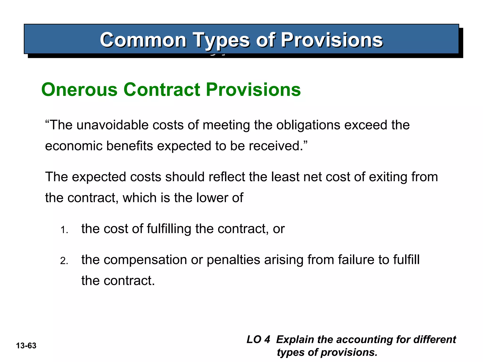 13-63
Common Types of ProvisionsCommon Types of ProvisionsCommon Types of ProvisionsCommon Types of Provisions
“The unavoidable costs of meeting the obligations exceed the
economic benefits expected to be received.”
The expected costs should reflect the least net cost of exiting from
the contract, which is the lower of
1. the cost of fulfilling the contract, or
2. the compensation or penalties arising from failure to fulfill
the contract.
LO 4 Explain the accounting for different
types of provisions.
Onerous Contract Provisions
 