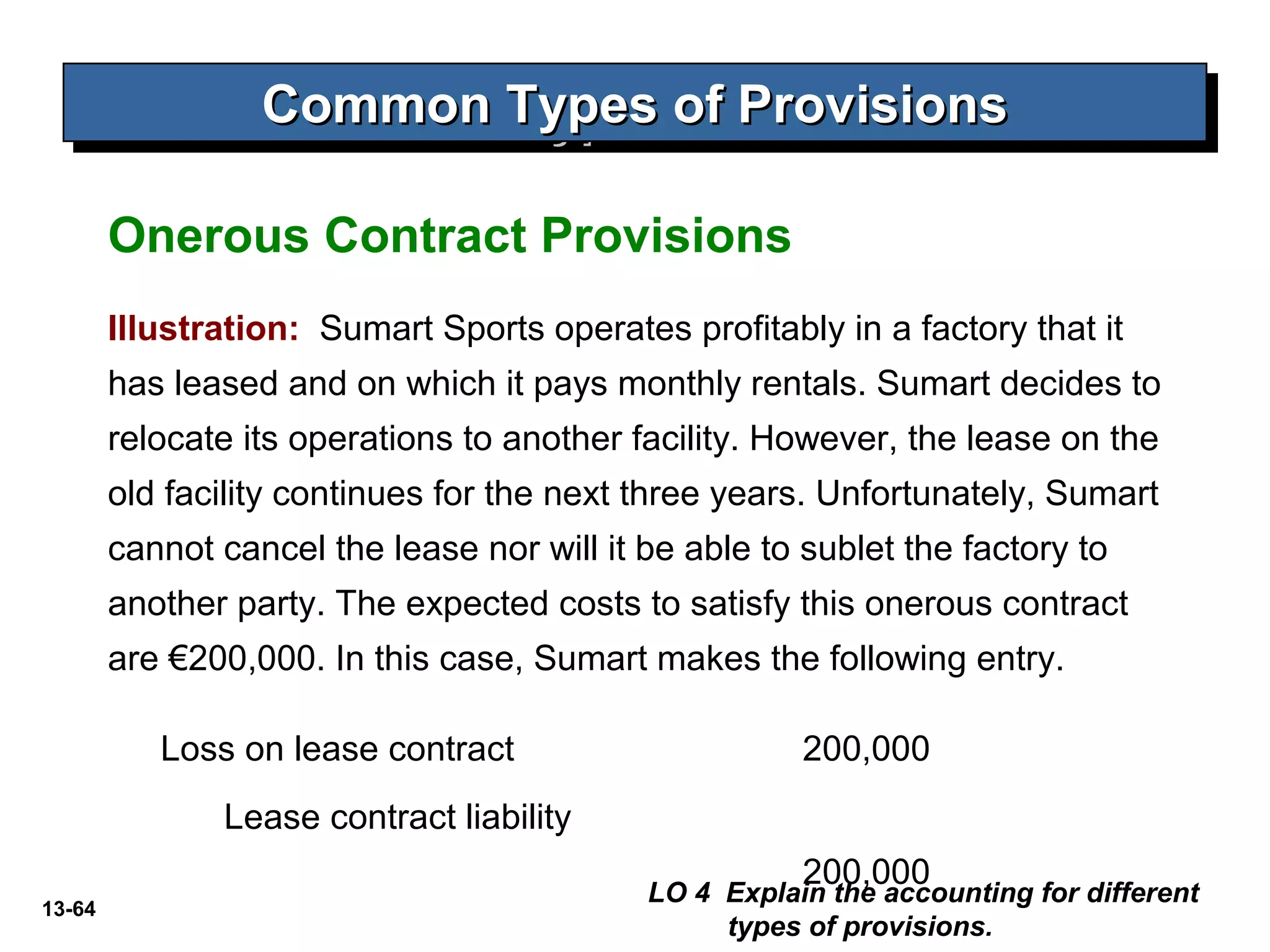 13-64
Common Types of ProvisionsCommon Types of ProvisionsCommon Types of ProvisionsCommon Types of Provisions
LO 4 Explain the accounting for different
types of provisions.
Onerous Contract Provisions
Illustration: Sumart Sports operates profitably in a factory that it
has leased and on which it pays monthly rentals. Sumart decides to
relocate its operations to another facility. However, the lease on the
old facility continues for the next three years. Unfortunately, Sumart
cannot cancel the lease nor will it be able to sublet the factory to
another party. The expected costs to satisfy this onerous contract
are €200,000. In this case, Sumart makes the following entry.
Loss on lease contract 200,000
Lease contract liability
200,000
 