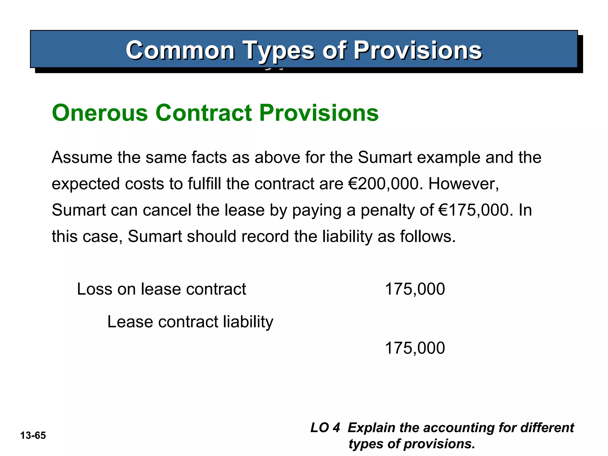 13-65
Common Types of ProvisionsCommon Types of ProvisionsCommon Types of ProvisionsCommon Types of Provisions
LO 4 Explain the accounting for different
types of provisions.
Onerous Contract Provisions
Assume the same facts as above for the Sumart example and the
expected costs to fulfill the contract are €200,000. However,
Sumart can cancel the lease by paying a penalty of €175,000. In
this case, Sumart should record the liability as follows.
Loss on lease contract 175,000
Lease contract liability
175,000
 