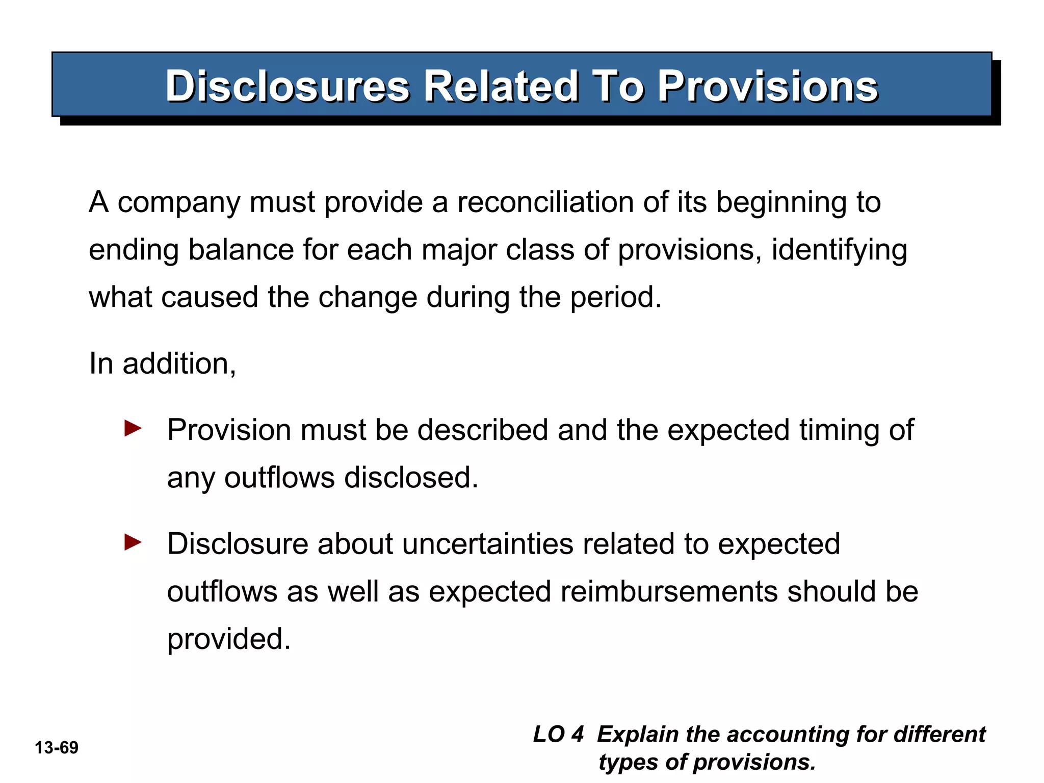 13-69
Disclosures Related To ProvisionsDisclosures Related To ProvisionsDisclosures Related To ProvisionsDisclosures Related To Provisions
A company must provide a reconciliation of its beginning to
ending balance for each major class of provisions, identifying
what caused the change during the period.
In addition,
► Provision must be described and the expected timing of
any outflows disclosed.
► Disclosure about uncertainties related to expected
outflows as well as expected reimbursements should be
provided.
LO 4 Explain the accounting for different
types of provisions.
 