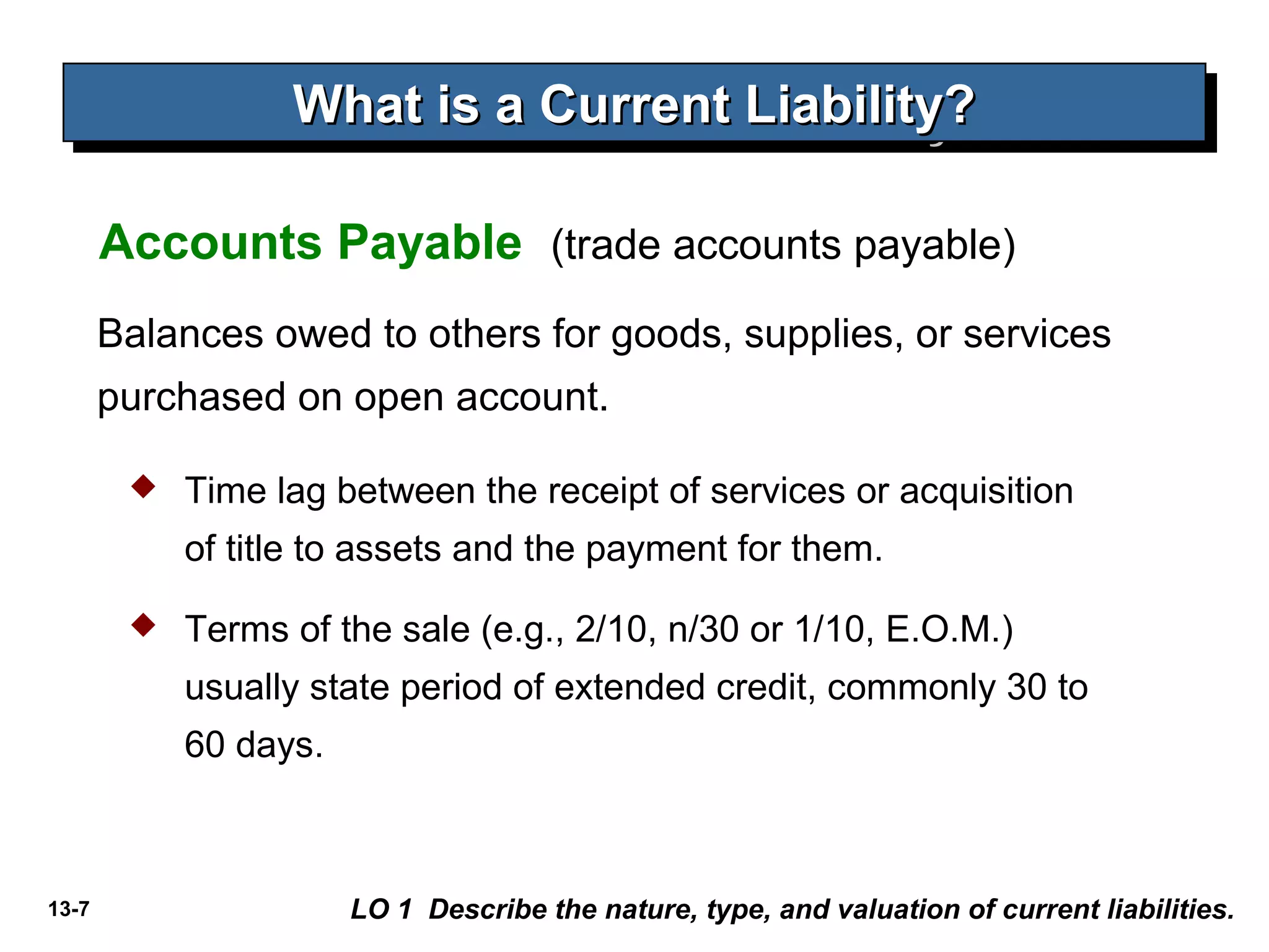 13-7
Balances owed to others for goods, supplies, or services
purchased on open account.
Accounts Payable (trade accounts payable)
What is a Current Liability?What is a Current Liability?What is a Current Liability?What is a Current Liability?
LO 1 Describe the nature, type, and valuation of current liabilities.
 Time lag between the receipt of services or acquisition
of title to assets and the payment for them.
 Terms of the sale (e.g., 2/10, n/30 or 1/10, E.O.M.)
usually state period of extended credit, commonly 30 to
60 days.
 