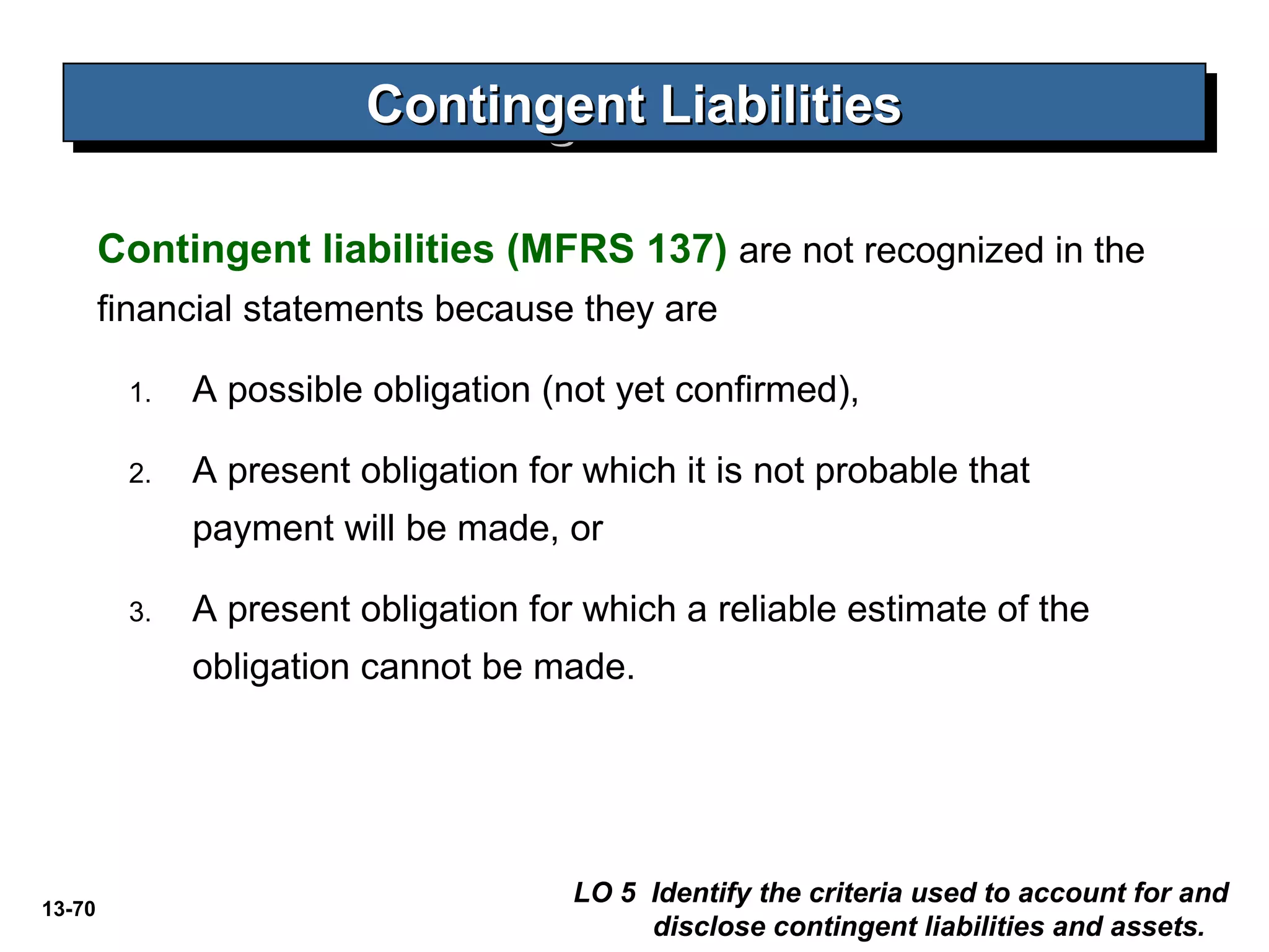 13-70
Contingent LiabilitiesContingent LiabilitiesContingent LiabilitiesContingent Liabilities
LO 5 Identify the criteria used to account for and
disclose contingent liabilities and assets.
Contingent liabilities (MFRS 137) are not recognized in the
financial statements because they are
1. A possible obligation (not yet confirmed),
2. A present obligation for which it is not probable that
payment will be made, or
3. A present obligation for which a reliable estimate of the
obligation cannot be made.
 