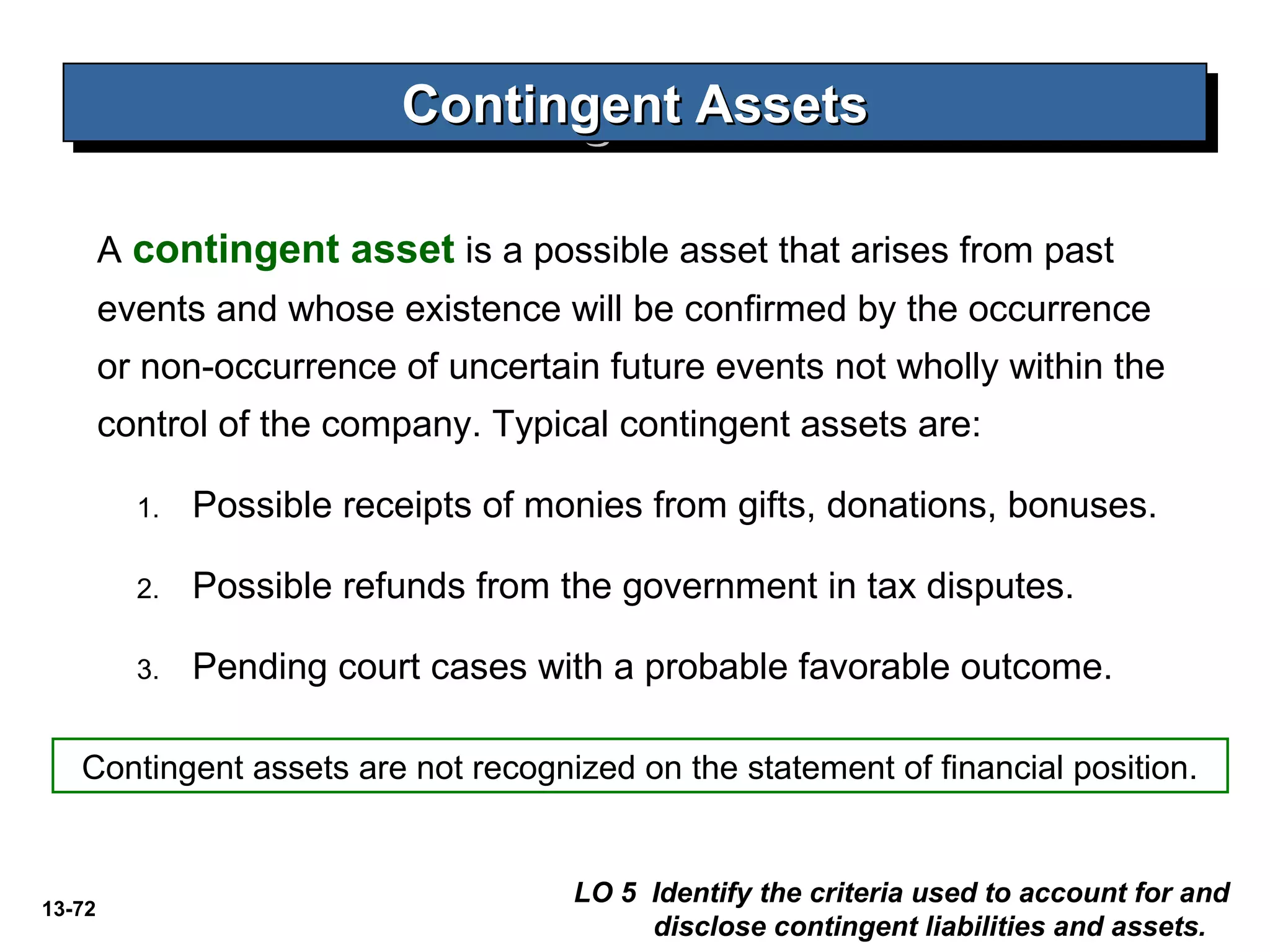 13-72
Contingent AssetsContingent AssetsContingent AssetsContingent Assets
LO 5 Identify the criteria used to account for and
disclose contingent liabilities and assets.
A contingent asset is a possible asset that arises from past
events and whose existence will be confirmed by the occurrence
or non-occurrence of uncertain future events not wholly within the
control of the company. Typical contingent assets are:
1. Possible receipts of monies from gifts, donations, bonuses.
2. Possible refunds from the government in tax disputes.
3. Pending court cases with a probable favorable outcome.
Contingent assets are not recognized on the statement of financial position.
 
