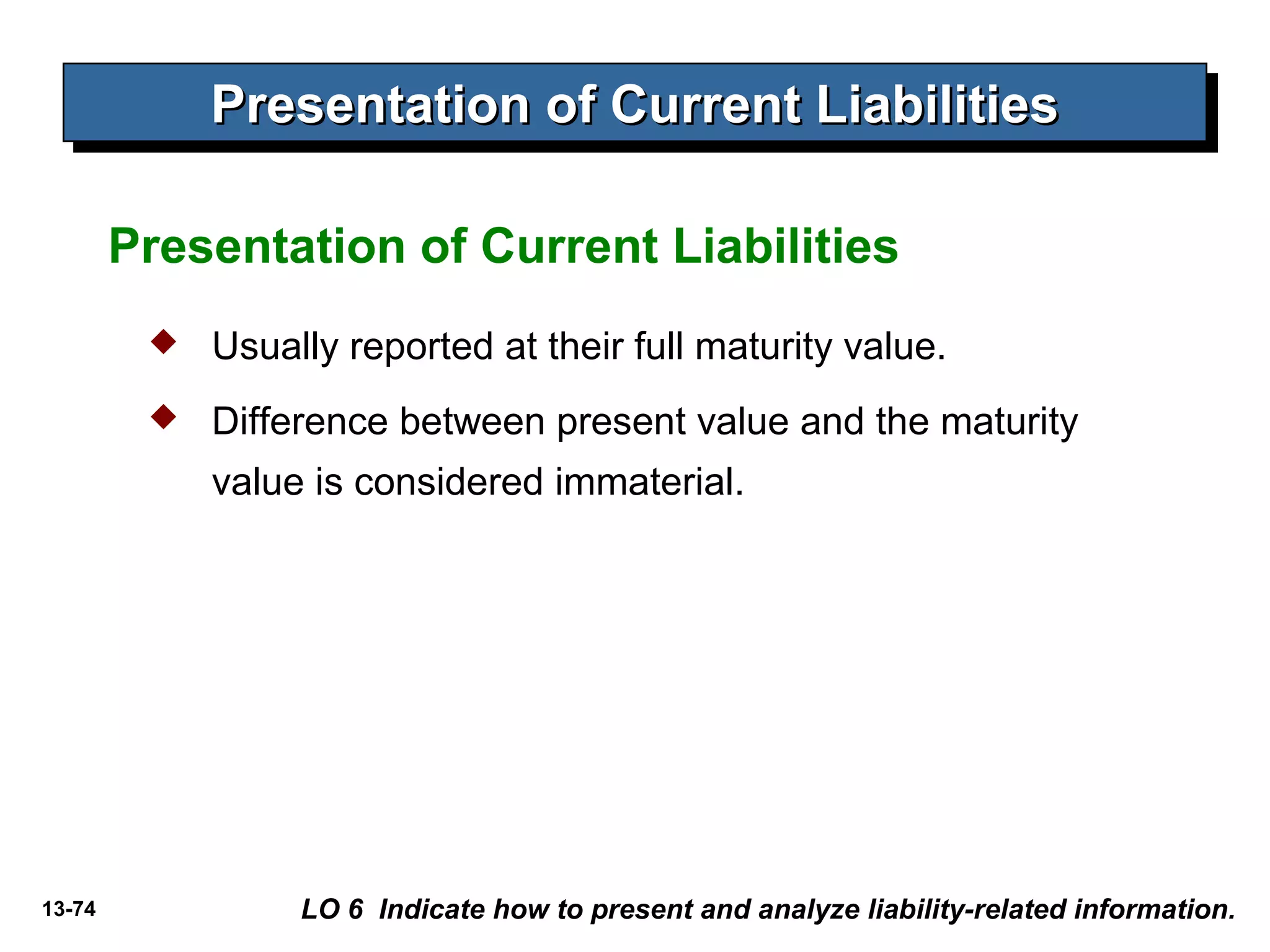 13-74
Presentation of Current LiabilitiesPresentation of Current LiabilitiesPresentation of Current LiabilitiesPresentation of Current Liabilities
Presentation of Current Liabilities
 Usually reported at their full maturity value.
 Difference between present value and the maturity
value is considered immaterial.
LO 6 Indicate how to present and analyze liability-related information.
 