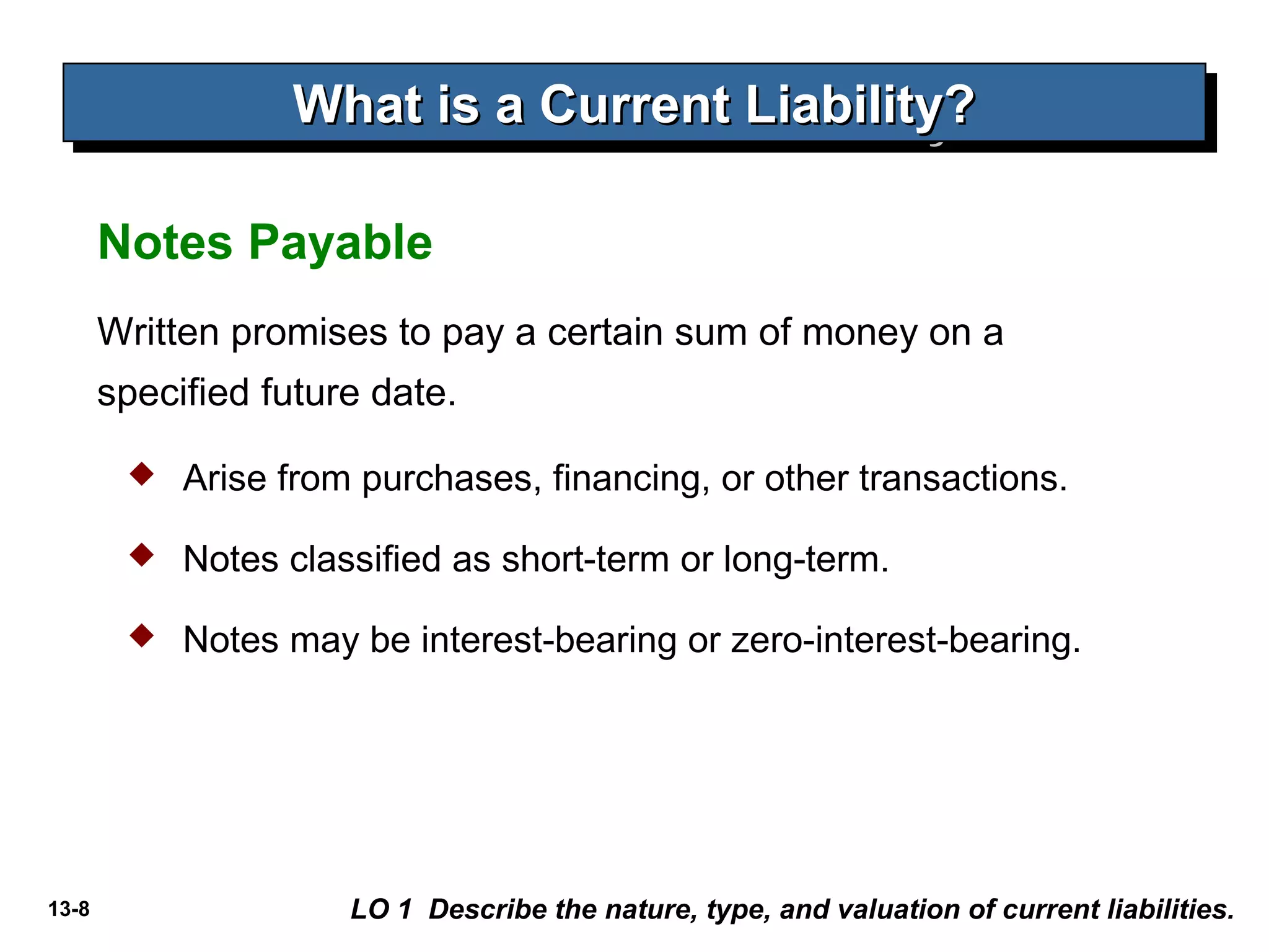 13-8
Written promises to pay a certain sum of money on a
specified future date.
Notes Payable
What is a Current Liability?What is a Current Liability?What is a Current Liability?What is a Current Liability?
LO 1 Describe the nature, type, and valuation of current liabilities.
 Arise from purchases, financing, or other transactions.
 Notes classified as short-term or long-term.
 Notes may be interest-bearing or zero-interest-bearing.
 