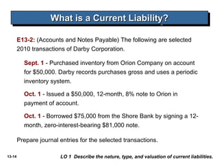13-14
E13-2: (Accounts and Notes Payable) The following are selected
2010 transactions of Darby Corporation.
What is a Current Liability?What is a Current Liability?What is a Current Liability?What is a Current Liability?
LO 1 Describe the nature, type, and valuation of current liabilities.
Sept. 1 - Purchased inventory from Orion Company on account
for $50,000. Darby records purchases gross and uses a periodic
inventory system.
Oct. 1 - Issued a $50,000, 12-month, 8% note to Orion in
payment of account.
Oct. 1 - Borrowed $75,000 from the Shore Bank by signing a 12-
month, zero-interest-bearing $81,000 note.
Prepare journal entries for the selected transactions.
 