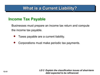 13-31
Businesses must prepare an income tax return and compute
the income tax payable.
Income Tax Payable
What is a Current Liability?What is a Current Liability?What is a Current Liability?What is a Current Liability?
 Taxes payable are a current liability.
 Corporations must make periodic tax payments.
LO 2 Explain the classification issues of short-term
debt expected to be refinanced.
 