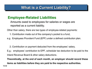 13-32
Amounts owed to employees for salaries or wages are
reported as a current liability.
Employee-Related Liabilities
What is a Current Liability?What is a Current Liability?What is a Current Liability?What is a Current Liability?
Other than salary, there are two types of employee-related payments:
1. Contribution made out of the company’s pocket to a fund,
e.g. Employees Provident Fund (EPF) under a defined contribution plan.
2. Contribution or payment deducted from the employees’ salary.
E.g.: employees’ contribution to EPF, schedular tax deduction to be paid to the
Inland Revenue Board & other salary deductions.
Theoretically, at the end of each month, an employer should record these
items as liabilities before they are paid to the respective authorities.
 