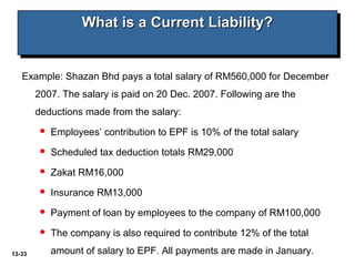 13-33
What is a Current Liability?What is a Current Liability?What is a Current Liability?What is a Current Liability?
Example: Shazan Bhd pays a total salary of RM560,000 for December
2007. The salary is paid on 20 Dec. 2007. Following are the
deductions made from the salary:
 Employees’ contribution to EPF is 10% of the total salary
 Scheduled tax deduction totals RM29,000
 Zakat RM16,000
 Insurance RM13,000
 Payment of loan by employees to the company of RM100,000
 The company is also required to contribute 12% of the total
amount of salary to EPF. All payments are made in January.
 
