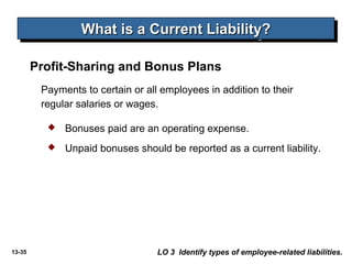 13-35
What is a Current Liability?What is a Current Liability?What is a Current Liability?What is a Current Liability?
LO 3 Identify types of employee-related liabilities.
Payments to certain or all employees in addition to their
regular salaries or wages.
 Bonuses paid are an operating expense.
 Unpaid bonuses should be reported as a current liability.
Profit-Sharing and Bonus Plans
 