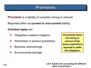 13-36
Provision is a liability of uncertain timing or amount.
Reported either as current or non-current liability.
Common types are
► Obligations related to litigation.
► Warrantees or product guarantees.
► Business restructurings.
► Environmental damage.
ProvisionsProvisionsProvisionsProvisions
LO 4 Explain the accounting for different
types of provisions.
Uncertainty about
the timing or
amount of the
future expenditure
required to settle
the obligation.
 