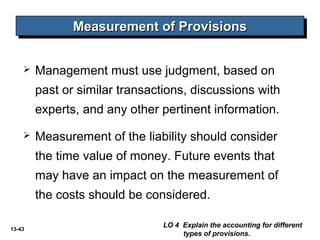 13-43
 Management must use judgment, based on
past or similar transactions, discussions with
experts, and any other pertinent information.
 Measurement of the liability should consider
the time value of money. Future events that
may have an impact on the measurement of
the costs should be considered.
Measurement of ProvisionsMeasurement of ProvisionsMeasurement of ProvisionsMeasurement of Provisions
LO 4 Explain the accounting for different
types of provisions.
 