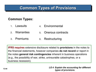 13-44
Common Types:
Common Types of ProvisionsCommon Types of ProvisionsCommon Types of ProvisionsCommon Types of Provisions
LO 4 Explain the accounting for different
types of provisions.
1. Lawsuits
2. Warranties
3. Premiums
4. Environmental
5. Onerous contracts
6. Restructuring
IFRS requires extensive disclosure related to provisions in the notes to
the financial statements, however companies do not record or report in
the notes general risk contingencies inherent in business operations
(e.g., the possibility of war, strike, uninsurable catastrophes, or a
business recession).
 