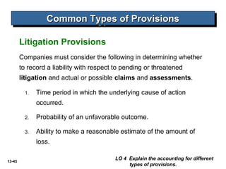 13-45
Litigation Provisions
Common Types of ProvisionsCommon Types of ProvisionsCommon Types of ProvisionsCommon Types of Provisions
LO 4 Explain the accounting for different
types of provisions.
Companies must consider the following in determining whether
to record a liability with respect to pending or threatened
litigation and actual or possible claims and assessments.
1. Time period in which the underlying cause of action
occurred.
2. Probability of an unfavorable outcome.
3. Ability to make a reasonable estimate of the amount of
loss.
 