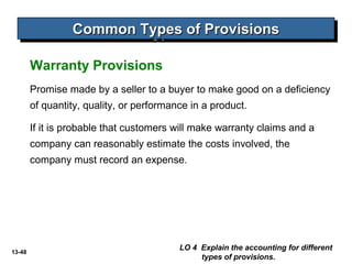 13-48
Warranty Provisions
Common Types of ProvisionsCommon Types of ProvisionsCommon Types of ProvisionsCommon Types of Provisions
LO 4 Explain the accounting for different
types of provisions.
Promise made by a seller to a buyer to make good on a deficiency
of quantity, quality, or performance in a product.
If it is probable that customers will make warranty claims and a
company can reasonably estimate the costs involved, the
company must record an expense.
 