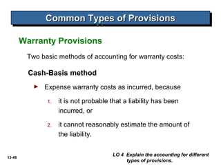 13-49
Two basic methods of accounting for warranty costs:
Cash-Basis method
► Expense warranty costs as incurred, because
1. it is not probable that a liability has been
incurred, or
2. it cannot reasonably estimate the amount of
the liability.
Warranty Provisions
LO 4 Explain the accounting for different
types of provisions.
Common Types of ProvisionsCommon Types of ProvisionsCommon Types of ProvisionsCommon Types of Provisions
 