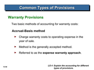 13-50
Two basic methods of accounting for warranty costs:
Accrual-Basis method
► Charge warranty costs to operating expense in the
year of sale.
► Method is the generally accepted method.
► Referred to as the expense warranty approach.
LO 4 Explain the accounting for different
types of provisions.
Common Types of ProvisionsCommon Types of ProvisionsCommon Types of ProvisionsCommon Types of Provisions
Warranty Provisions
 