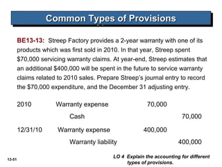13-51
Common Types of ProvisionsCommon Types of ProvisionsCommon Types of ProvisionsCommon Types of Provisions
BE13-13: Streep Factory provides a 2-year warranty with one of its
products which was first sold in 2010. In that year, Streep spent
$70,000 servicing warranty claims. At year-end, Streep estimates that
an additional $400,000 will be spent in the future to service warranty
claims related to 2010 sales. Prepare Streep’s journal entry to record
the $70,000 expenditure, and the December 31 adjusting entry.
2010 Warranty expense 70,000
Cash 70,000
12/31/10 Warranty expense 400,000
Warranty liability 400,000
LO 4 Explain the accounting for different
types of provisions.
 