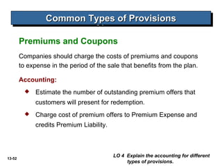 13-52
Common Types of ProvisionsCommon Types of ProvisionsCommon Types of ProvisionsCommon Types of Provisions
Companies should charge the costs of premiums and coupons
to expense in the period of the sale that benefits from the plan.
Accounting:
 Estimate the number of outstanding premium offers that
customers will present for redemption.
 Charge cost of premium offers to Premium Expense and
credits Premium Liability.
LO 4 Explain the accounting for different
types of provisions.
Premiums and Coupons
 