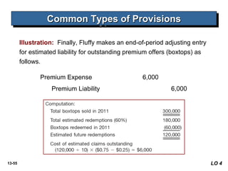 13-55
Common Types of ProvisionsCommon Types of ProvisionsCommon Types of ProvisionsCommon Types of Provisions
Illustration: Finally, Fluffy makes an end-of-period adjusting entry
for estimated liability for outstanding premium offers (boxtops) as
follows.
Premium Expense 6,000
Premium Liability 6,000
LO 4
 