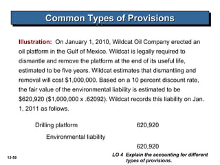 13-59
Common Types of ProvisionsCommon Types of ProvisionsCommon Types of ProvisionsCommon Types of Provisions
Illustration: On January 1, 2010, Wildcat Oil Company erected an
oil platform in the Gulf of Mexico. Wildcat is legally required to
dismantle and remove the platform at the end of its useful life,
estimated to be five years. Wildcat estimates that dismantling and
removal will cost $1,000,000. Based on a 10 percent discount rate,
the fair value of the environmental liability is estimated to be
$620,920 ($1,000,000 x .62092). Wildcat records this liability on Jan.
1, 2011 as follows.
Drilling platform 620,920
Environmental liability
620,920
LO 4 Explain the accounting for different
types of provisions.
 