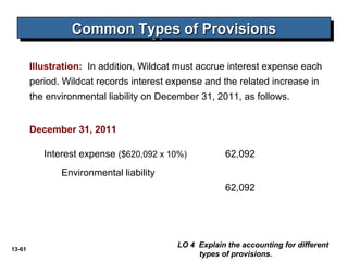 13-61
Common Types of ProvisionsCommon Types of ProvisionsCommon Types of ProvisionsCommon Types of Provisions
Illustration: In addition, Wildcat must accrue interest expense each
period. Wildcat records interest expense and the related increase in
the environmental liability on December 31, 2011, as follows.
Interest expense ($620,092 x 10%) 62,092
Environmental liability
62,092
LO 4 Explain the accounting for different
types of provisions.
December 31, 2011
 