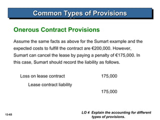 13-65
Common Types of ProvisionsCommon Types of ProvisionsCommon Types of ProvisionsCommon Types of Provisions
LO 4 Explain the accounting for different
types of provisions.
Onerous Contract Provisions
Assume the same facts as above for the Sumart example and the
expected costs to fulfill the contract are €200,000. However,
Sumart can cancel the lease by paying a penalty of €175,000. In
this case, Sumart should record the liability as follows.
Loss on lease contract 175,000
Lease contract liability
175,000
 