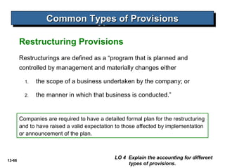 13-66
Common Types of ProvisionsCommon Types of ProvisionsCommon Types of ProvisionsCommon Types of Provisions
LO 4 Explain the accounting for different
types of provisions.
Restructuring Provisions
Restructurings are defined as a “program that is planned and
controlled by management and materially changes either
1. the scope of a business undertaken by the company; or
2. the manner in which that business is conducted.”
Companies are required to have a detailed formal plan for the restructuring
and to have raised a valid expectation to those affected by implementation
or announcement of the plan.
 
