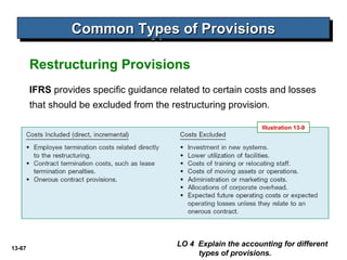 13-67
Common Types of ProvisionsCommon Types of ProvisionsCommon Types of ProvisionsCommon Types of Provisions
LO 4 Explain the accounting for different
types of provisions.
Restructuring Provisions
IFRS provides specific guidance related to certain costs and losses
that should be excluded from the restructuring provision.
Illustration 13-9
 