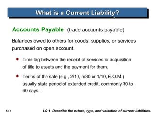 13-7
Balances owed to others for goods, supplies, or services
purchased on open account.
Accounts Payable (trade accounts payable)
What is a Current Liability?What is a Current Liability?What is a Current Liability?What is a Current Liability?
LO 1 Describe the nature, type, and valuation of current liabilities.
 Time lag between the receipt of services or acquisition
of title to assets and the payment for them.
 Terms of the sale (e.g., 2/10, n/30 or 1/10, E.O.M.)
usually state period of extended credit, commonly 30 to
60 days.
 