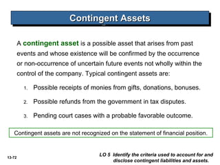 13-72
Contingent AssetsContingent AssetsContingent AssetsContingent Assets
LO 5 Identify the criteria used to account for and
disclose contingent liabilities and assets.
A contingent asset is a possible asset that arises from past
events and whose existence will be confirmed by the occurrence
or non-occurrence of uncertain future events not wholly within the
control of the company. Typical contingent assets are:
1. Possible receipts of monies from gifts, donations, bonuses.
2. Possible refunds from the government in tax disputes.
3. Pending court cases with a probable favorable outcome.
Contingent assets are not recognized on the statement of financial position.
 