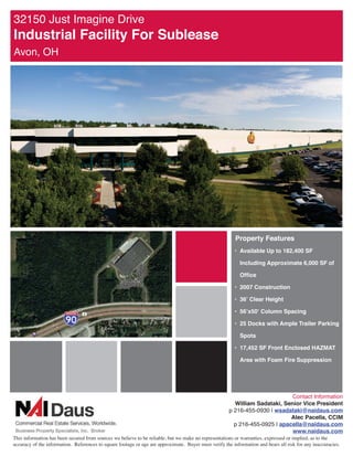 -XVW ,PDJLQH 'ULYH
,QGXVWULDO )DFLOLW )RU 6XEOHDVH
$YRQ 2+




                                                                                                          3URSHUW )HDWXUHV
                                                                                                         ‡ $YDLODEOH 8S WR  6)

                                                                                                            ,QFOXGLQJ $SSUR[LPDWH  6) RI

                                                                                                            2IÀFH

                                                                                                         ‡  RQVWUXFWLRQ

                                                                                                         ‡  OHDU +HLJKW

                                                                                                         ‡  [ ROXPQ 6SDFLQJ

                                                                                                         ‡  'RFNV ZLWK $PSOH 7UDLOHU 3DUNLQJ

                                                                                                            6SRWV

                                                                                                         ‡  6) )URQW (QFORVHG +$=0$7

                                                                                                            $UHD ZLWK )RDP )LUH 6XSSUHVVLRQ




                                                                                                                              RQWDFW ,QIRUPDWLRQ
                                                                                                         :LOOLDP 6DGDWDNL 6HQLRU 9LFH 3UHVLGHQW
                                                                                                       S  _ ZVDGDWDNL#QDLGDXVFRP
                                                                                                                              $OHF 3DFHOOD ,0
                                                                                                         S  _ DSDFHOOD#QDLGDXVFRP
                                                                                                                              ZZZQDLGDXVFRP
7KLV LQIRUPDWLRQ KDV EHHQ VHFXUHG IURP VRXUFHV ZH EHOLHYH WR EH UHOLDEOH EXW ZH PDNH QR UHSUHVHQWDWLRQV RU ZDUUDQWLHV H[SUHVVHG RU LPSOLHG DV WR WKH
DFFXUDF RI WKH LQIRUPDWLRQ 5HIHUHQFHV WR VTXDUH IRRWDJH RU DJH DUH DSSUR[LPDWH %XHU PXVW YHULI WKH LQIRUPDWLRQ DQG EHDUV DOO ULVN IRU DQ LQDFFXUDFLHV
 