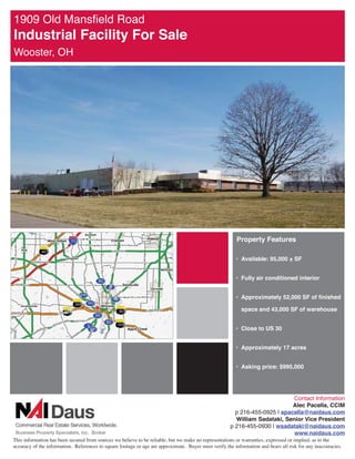 2OG 0DQVÀHOG 5RDG
,QGXVWULDO )DFLOLW )RU 6DOH
:RRVWHU 2+




                                                                                                          3URSHUW )HDWXUHV

                                                                                                         ‡ $YDLODEOH   6)


                                                                                                         ‡ )XOO DLU FRQGLWLRQHG LQWHULRU


                                                                                                         ‡ $SSUR[LPDWHO  6) RI ÀQLVKHG

                                                                                                            VSDFH DQG  6) RI ZDUHKRXVH


                                                                                                         ‡ ORVH WR 86 


                                                                                                         ‡ $SSUR[LPDWHO  DFUHV


                                                                                                         ‡ $VNLQJ SULFH 




                                                                                                                              RQWDFW ,QIRUPDWLRQ
                                                                                                                              $OHF 3DFHOOD ,0
                                                                                                         S  _ DSDFHOOD#QDLGDXVFRP
                                                                                                         :LOOLDP 6DGDWDNL 6HQLRU 9LFH 3UHVLGHQW
                                                                                                       S  _ ZVDGDWDNL#QDLGDXVFRP
                                                                                                                              ZZZQDLGDXVFRP
7KLV LQIRUPDWLRQ KDV EHHQ VHFXUHG IURP VRXUFHV ZH EHOLHYH WR EH UHOLDEOH EXW ZH PDNH QR UHSUHVHQWDWLRQV RU ZDUUDQWLHV H[SUHVVHG RU LPSOLHG DV WR WKH
DFFXUDF RI WKH LQIRUPDWLRQ 5HIHUHQFHV WR VTXDUH IRRWDJH RU DJH DUH DSSUR[LPDWH %XHU PXVW YHULI WKH LQIRUPDWLRQ DQG EHDUV DOO ULVN IRU DQ LQDFFXUDFLHV
 