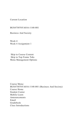 Current Location
BUS475076VA016-1148-001
Business And Society
Week 4
Week 4 Assignment 1
Skip to Course Content
Skip to Top Frame Tabs
Menu Management Options
Course Menu:
BUS475076VA016-1148-001 (Business And Society)
Course Home
Student Center
Mobile Learn
Announcements
Email
Gradebook
Class Introductions
 
