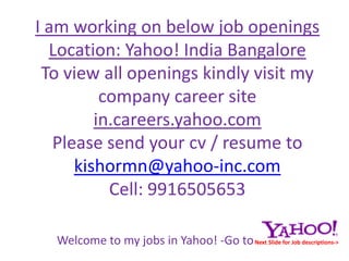 I am working on below job openings  Location: Yahoo! India BangaloreTo view all openings kindly visit my company career site in.careers.yahoo.comPlease send your cv / resume tokishormn@yahoo-inc.comCell: 9916505653 Welcome to my jobs in Yahoo! -Go toNext Slide for Job descriptions-> 
