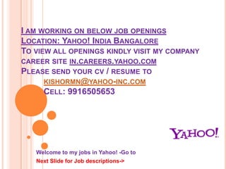 I am working on below job openings  Location: Yahoo! India BangaloreTo view all openings kindly visit my company career site in.careers.yahoo.comPlease send your cv / resume tokishormn@yahoo-inc.com	Cell: 9916505653 Welcome to my jobs in Yahoo! -Go to Next Slide for Job descriptions-> 
