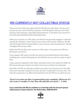 IRS CURRENTLY NOT COLLECTIBLE STATUS
There are times where you agree with the IRS that you owe taxes, but you can’t
pay due to your current financial situation. If the IRS agrees that you can’t both
pay your taxes and your reasonable living expenses, it may place your account in
Currently Not Collectible (CNC) (hardship) status.
While your account is in CNC status, the IRS will not generally engage in collection
activity (for example, it won’t levy on your assets and income). However, the IRS
will still charge interest and penalties to your account, and may keep your refunds
and apply them to your debt.
Before the IRS will place your account in CNC status, it may ask you to file any
delinquent tax returns.
If you request CNC status, the IRS may ask you to provide financial information,
including your income and expenses, and whether you can sell any assets or get a
loan.
If your account is placed in CNC status, during the time it can collect the debt the
IRS may review your income annually to see if your situation has improved .
Generally, the IRS can attempt to collect your taxes up to 10 years from the date
they were assessed, though the 10-year period is suspended in certain cases. The
time the suspension is in effect will extend the time the IRS has to collect the tax.
“If you’re in serious tax debt, I recommend these guys completely, 100 percent. It’s
not a scam, it’s not fake, it’s real. They will really take care of you.” - A. Ortiz
If you need help with IRS tax problems or need help with the innocent spouse
relief process contact Advance Tax Relief today: (800)790-8574
 