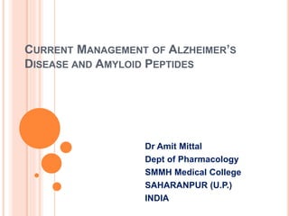CURRENT MANAGEMENT OF ALZHEIMER’S
DISEASE AND AMYLOID PEPTIDES
Dr Amit Mittal
Dept of Pharmacology
SMMH Medical College
SAHARANPUR (U.P.)
INDIA
 
