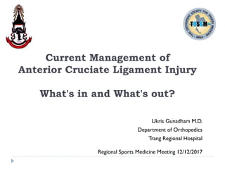Current Management of
Anterior Cruciate Ligament Injury
What's in and What's out?
Ukris Gunadham M.D.
Department of Orthopedics
Trang Regional Hospital
Regional Sports Medicine Meeting 12/12/2017
 