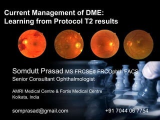 Current Management of DME:
Learning from Protocol T2 results
Somdutt Prasad MS FRCSEd FRCOphth FACS
Senior Consultant Ophthalmologist
AMRI Medical Centre & Fortis Medical Centre
Kolkata, India
somprasad@gmail.com +91 7044 06 7754
 