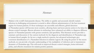 Abstract
• Malaria is the world’s fatal parasitic disease. The ability to quickly and accurately identify malaria
infection in challenging environments is crucial to allow efficient administration of the best treatment
regime for human patients. If those techniques are accessible and efficient, global detection
of Plasmodium species will become more sensitive, allowing faster and more precise action to be taken for
disease control strategies. Recent advances in technology have enhanced our ability to diagnose different
species of Plasmodium parasites with greater sensitivity and specificity. This literature review provides a
summary and discussion of the current methods for the diagnosis and identification of Plasmodium spp.
in human blood samples. So far not a single method is precise, but advanced technologies give
consistent identification of a Plasmodium infection in endemic regions. By using the power of the recent
methods, we can provide a broader understanding of the multiplicity of infection and or transmission
dynamics of Plasmodium spp. This will result in improved disease control strategies, better-informed
policy, and effective treatment for malaria-positive patients.
 