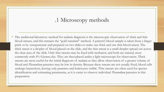 .1 Microscopy methods
• The traditional laboratory method for malaria diagnosis is the microscopic observation of thick and thin
blood smears, and this remains the “gold standard” method. A patient’s blood sample is taken from a finger
prick or by venepuncture and prepared on two slides to make one thick and one thin blood smear. The
thick smear is a droplet of blood placed on the slide, and the thin smear is a small droplet spread out across
the clear area of the slide. Only thin smears may be fixed with methanol, and both are stained, most
commonly with 4% Giemsa dye. They are then placed under a light microscope for observation. Thick
smears are most useful for the initial diagnosis of malaria as they allow observation of a greater volume of
blood and Plasmodium parasites may be low in density. Because these smears are not usually fixed, blood cells
undergo haemolysis, leaving only parasites and leukocytes visible. Thin smears are often used for species
identification and estimating parasitemia, as it is easier to observe individual Plasmodium parasites in this
preparation
 