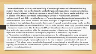 The studies into the accuracy and sensitivity of microscopic detection of Plasmodium spp.
suggest that, while this method may be useful for general diagnosis as long as parasitaemia
is high enough, it is not reliable as a means to identify infection due to a relatively high rate
of human error. Mixed infections, with multiple species of Plasmodium, are often
underreported, and differentiation between Plasmodium spp. is sometimes incorrect too. To
combat some of these issues, methods have been developed to improve the specificity and
sensitivity of this technique. For example, fluorescent dyes, such as acridine orange can be used to
dye Plasmodium DNA within infected blood cells, to make parasites more easily detectable under
a fluorescent microscope. The dye bound to DNA within Plasmodium nuclei is excited by blue
light and emits a green colour, while the cytoplasm emits a yellow-orange hue. magnetic
deposition microscopy harnesses the magnetic properties of hemozoin, a by-product
of Plasmodium metabolism, to concentrate parasites onto the slide preparation using a magnet.
This increases the sensitivity of diagnosis at low Plasmodium density. Furthermore, microscopy
can be semi-automated, by replacing humans in the role of species identification with trained
computers. This allows a more standardised approach to morphological identification, increases
capacity, and lessens the need for human expertise once the programme is adequately trained, but
requires specialist equipment
 