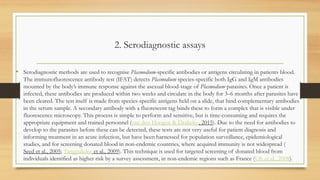 2. Serodiagnostic assays
• Serodiagnostic methods are used to recognise Plasmodium-specific antibodies or antigens circulating in patients blood.
The immunofluorescence antibody test (IFAT) detects Plasmodium species-specific both IgG and IgM antibodies
mounted by the body’s immune response against the asexual blood-stage of Plasmodium parasites. Once a patient is
infected, these antibodies are produced within two weeks and circulate in the body for 3–6 months after parasites have
been cleared. The test itself is made from species-specific antigens held on a slide, that bind complementary antibodies
in the serum sample. A secondary antibody with a fluorescent tag binds these to form a complex that is visible under
fluorescence microscopy. This process is simple to perform and sensitive, but is time-consuming and requires the
appropriate equipment and trained personnel (van den Hoogen & Drakeley, 2015). Due to the need for antibodies to
develop to the parasites before these can be detected, these tests are not very useful for patient diagnosis and
informing treatment in an acute infection, but have been harnessed for population surveillance, epidemiological
studies, and for screening donated blood in non-endemic countries, where acquired immunity is not widespread (
Seed et al., 2005; Tangpukdee et al., 2009). This technique is used for targeted screening of donated blood from
individuals identified as higher risk by a survey assessment, in non-endemic regions such as France (Oh et al., 2008).
 