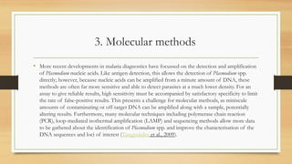 3. Molecular methods
• More recent developments in malaria diagnostics have focussed on the detection and amplification
of Plasmodium nucleic acids. Like antigen detection, this allows the detection of Plasmodium spp.
directly; however, because nucleic acids can be amplified from a minute amount of DNA, these
methods are often far more sensitive and able to detect parasites at a much lower density. For an
assay to give reliable results, high sensitivity must be accompanied by satisfactory specificity to limit
the rate of false-positive results. This presents a challenge for molecular methods, as miniscule
amounts of contaminating or off-target DNA can be amplified along with a sample, potentially
altering results. Furthermore, many molecular techniques including polymerase chain reaction
(PCR), loop-mediated isothermal amplification (LAMP) and sequencing methods allow more data
to be gathered about the identification of Plasmodium spp. and improve the characterisation of the
DNA sequences and loci of interest (Tangpukdee et al., 2009).
 