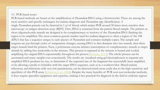 3.1. PCR-based assays
PCR-based methods are based on the amplification of Plasmodium DNA using a thermocycler. These are among the
most sensitive and specific techniques for malaria diagnosis and Plasmodium spp. identification. A
single Plasmodium parasite can be detected in 1 μl of blood, which makes PCR around 50 times more sensitive than
microscopy or antigen detection assay (RDT). First, DNA is extracted from the patient blood sample. The primers or
short oligonucleotide strands are designed to be complementary to sections of the Plasmodium DNA flanking the
region to be amplified. The most common genetic marker used for malaria diagnosis is often a region of the 18S
rDNA that has a sequence unique to each species of Plasmodium and contains multiple copies. The sample and
reagents are put through cycles of temperature changes, causing DNA to first denature into two strands, then these
target strands bind the primers. Next, a polymerase enzyme initiates transcription of complementary strands to target
strands by adding free nucleotides in the mixture. This process is repeated as the mixture is heated and cooled,
amplifying the original DNA exponentially throughout the process (Murphy, 2017). The whole process can be
automated and many samples run concurrently. The results are visualised using gel electrophoresis to separate any
amplified DNA products by size, to determine if the expected size of the fragment has successfully been amplified,
or by allowing a probe to hybridise with the target DNA sequence, such as in a southern blot. Mixed malaria
infections, and infections with very low parasitaemia, can be detected much more easily due to the high sensitivity and
specificity of this PCR assay (Johnston et al., 2006). Despite the many benefits of PCR over non-molecular methods,
it does require specialist equipment and expertise, making it less practical for diagnosis in the field in endemic regions
 