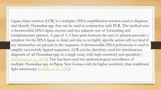 Ligase chain reaction (LCR) is a multiplex DNA amplification reaction used to diagnose
and identify Plasmodium spp. that can be used in conjunction with PCR. The method uses
a thermostable DNA ligase enzyme and two adjacent sets of forwarding and
complementary primers. A gap of 1–3 base pairs between the sets of primers provides a
template for the DNA ligase to bind, and due to its highly specific action will not bind if
any mismatches are present in the sequence. A thermostable DNA polymerase is used to
amplify successfully ligated sequences. LCR can be, therefore, used for simultaneous
diagnosis of all Plasmodium spp. in a single assay, with high sensitivity and specificity (
McNamara et al., 2004). This has been used for epidemiological surveillance of
multiple Plasmodium spp. in Papua New Guinea with far higher sensitivity than traditional
light microscopy (Mueller et al., 2009).
 