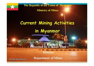 6/15/2012 1
The Republic of the Union of Myanmar
Ministry of Mines
Current Mining Activities
in Myanmar
Presented by U Kyaw Thet
Director
Department of Mines
 