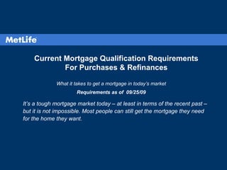 Current Mortgage Qualification Requirements For Purchases & Refinances What it takes to get a mortgage in today’s market Requirements as of  09/25/09 It’s a tough mortgage market today – at least in terms of the recent past – but it is not impossible. Most people can still get the mortgage they need for the home they want. 